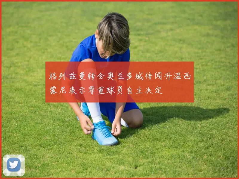 格列兹曼转会奥兰多城传闻升温西蒙尼表示尊重球员自主决定
