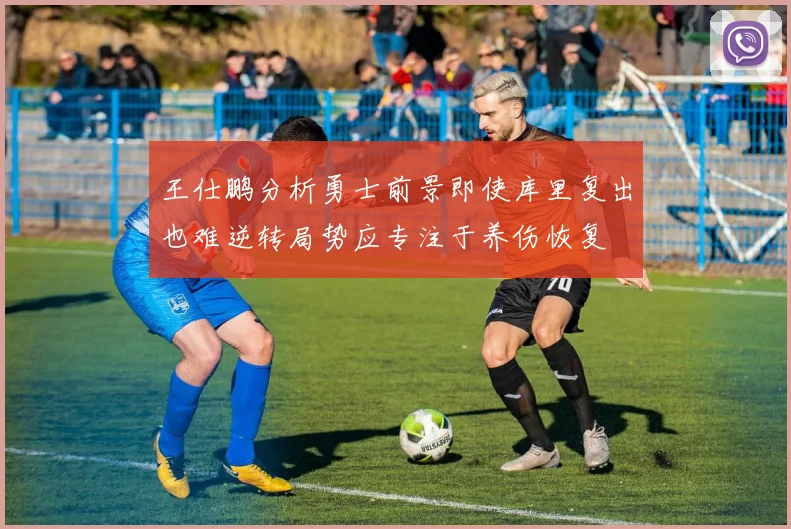 王仕鹏分析勇士前景即使库里复出也难逆转局势应专注于养伤恢复