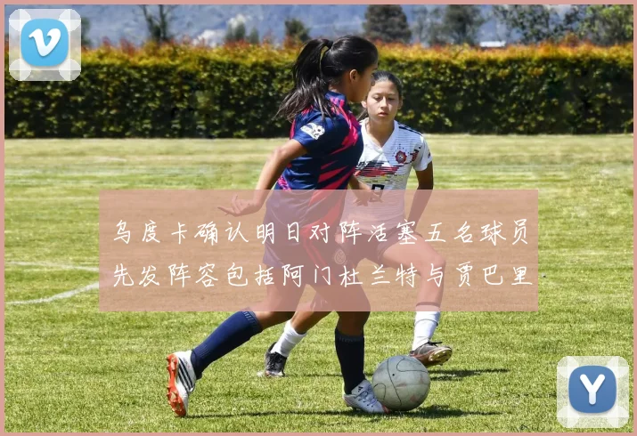 乌度卡确认明日对阵活塞五名球员先发阵容包括阿门杜兰特与贾巴里申京亚当斯