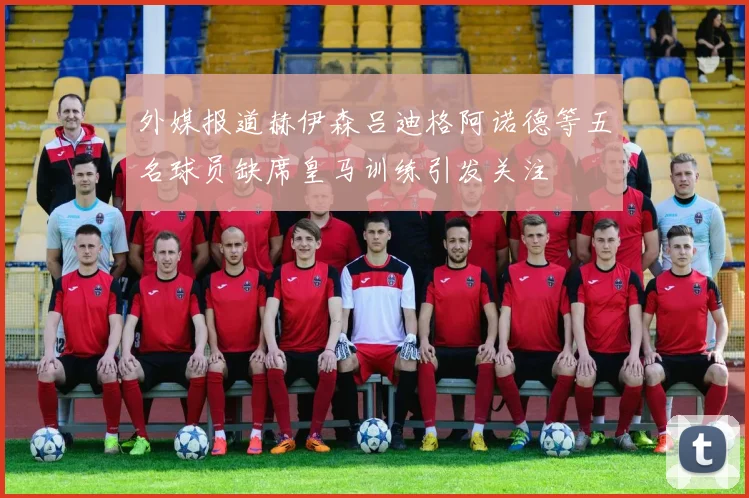 外媒报道赫伊森吕迪格阿诺德等五名球员缺席皇马训练引发关注