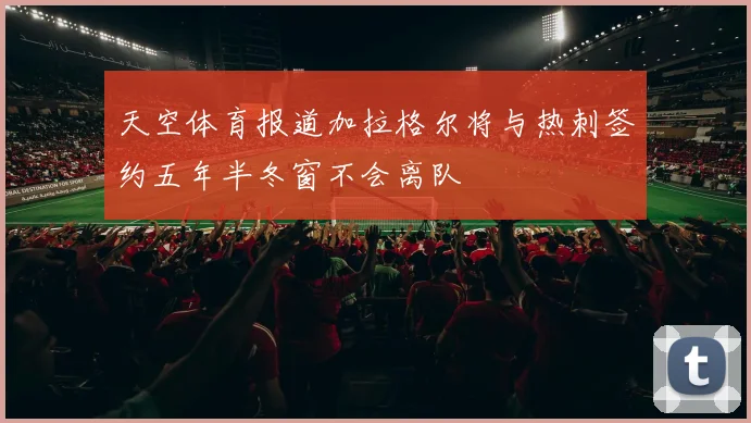 天空体育报道加拉格尔将与热刺签约五年半冬窗不会离队