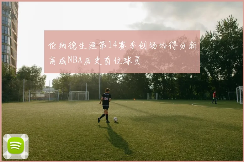 伦纳德生涯第14赛季创场均得分新高成NBA历史首位球员