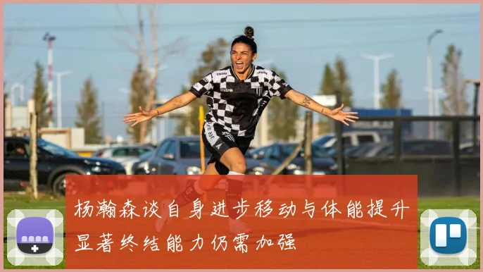 杨瀚森谈自身进步移动与体能提升显著终结能力仍需加强