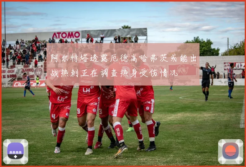 阿尔特塔透露厄德高哈弗茨或能出战热刺正在调查热身受伤情况