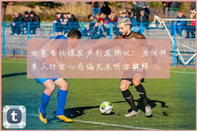 坎塞洛社媒发声引发热议：为何许多人对你心存偏见未听你解释