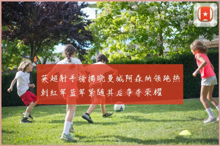 英超射手榜揭晓曼城阿森纳领跑热刺红军蓝军紧随其后争夺荣耀
