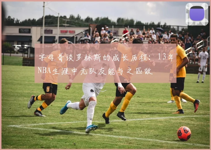 字母哥谈罗林斯的成长历程：13年NBA生涯中无队友能与之匹敌