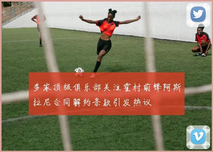 多家顶级俱乐部关注霍村前锋阿斯拉尼合同解约条款引发热议