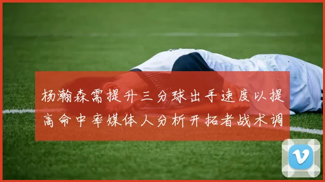 杨瀚森需提升三分球出手速度以提高命中率媒体人分析开拓者战术调整