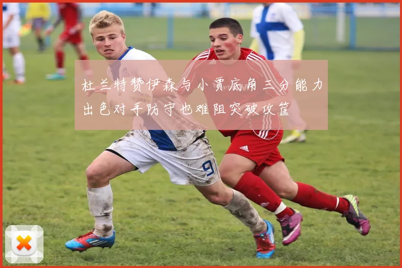 杜兰特赞伊森与小贾底角三分能力出色对手防守也难阻突破攻筐