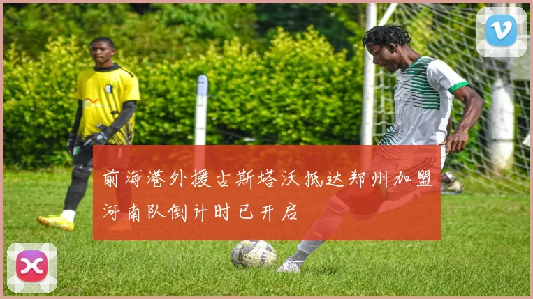 前海港外援古斯塔沃抵达郑州加盟河南队倒计时已开启