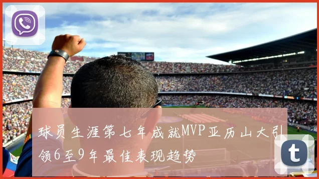 球员生涯第七年成就MVP亚历山大引领6至9年最佳表现趋势