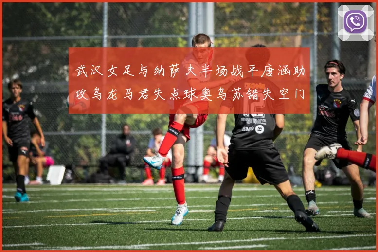 武汉女足与纳萨夫半场战平唐涵助攻乌龙马君失点球奥乌苏错失空门良机