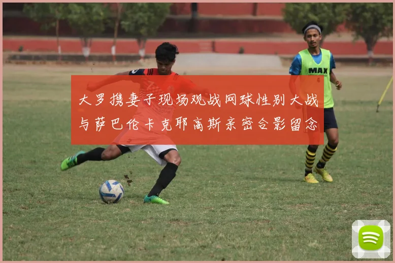 大罗携妻子现场观战网球性别大战与萨巴伦卡克耶高斯亲密合影留念