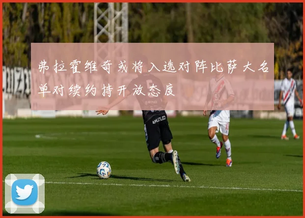 弗拉霍维奇或将入选对阵比萨大名单对续约持开放态度