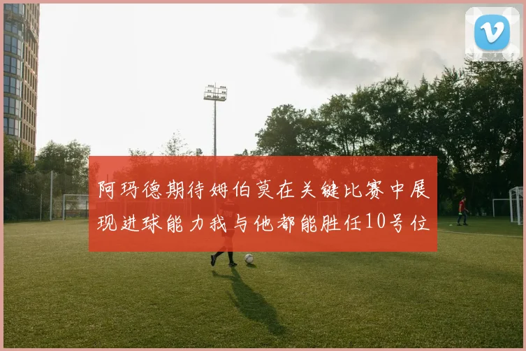 阿玛德期待姆伯莫在关键比赛中展现进球能力我与他都能胜任10号位