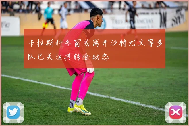 卡拉斯科冬窗或离开沙特尤文等多队已关注其转会动态