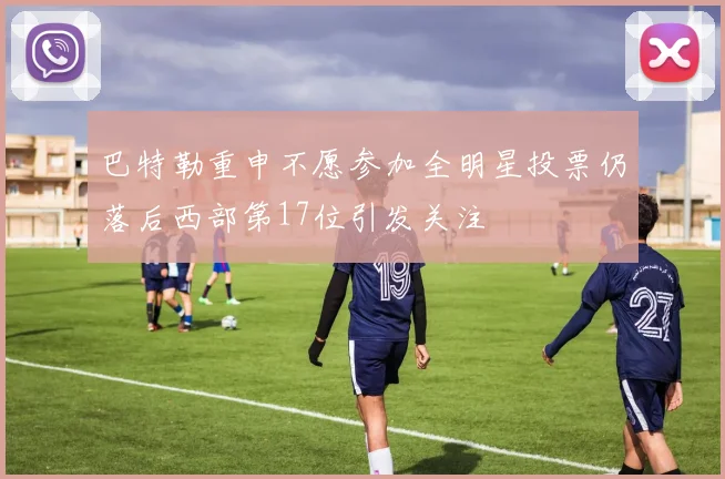 巴特勒重申不愿参加全明星投票仍落后西部第17位引发关注