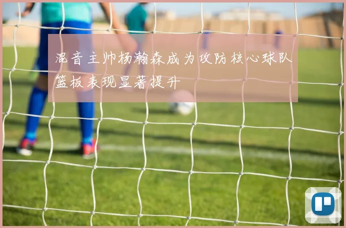 混音主帅杨瀚森成为攻防核心球队篮板表现显著提升