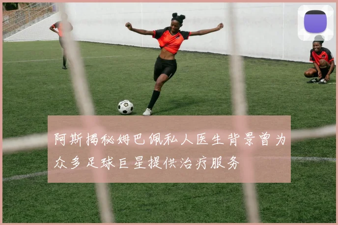 阿斯揭秘姆巴佩私人医生背景曾为众多足球巨星提供治疗服务