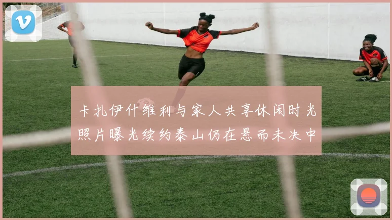 卡扎伊什维利与家人共享休闲时光照片曝光续约泰山仍在悬而未决中