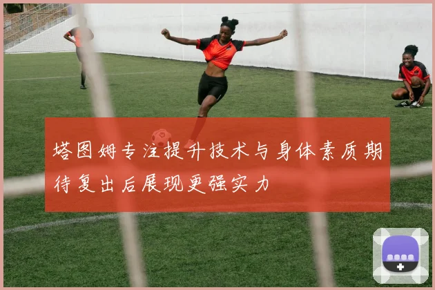 塔图姆专注提升技术与身体素质期待复出后展现更强实力