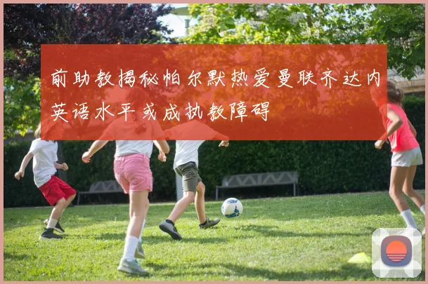 前助教揭秘帕尔默热爱曼联齐达内英语水平或成执教障碍