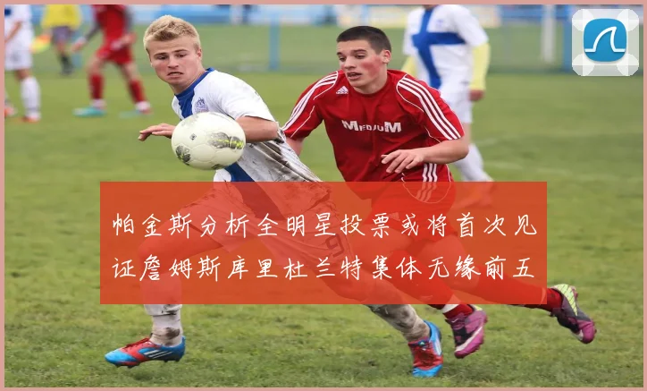 帕金斯分析全明星投票或将首次见证詹姆斯库里杜兰特集体无缘前五