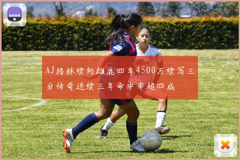 AJ格林续约雄鹿四年4500万续写三分传奇连续三年命中率超四成
