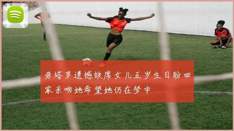 劳塔罗遗憾缺席女儿五岁生日盼回家亲吻她希望她仍在梦中