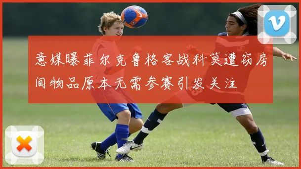 意媒曝菲尔克鲁格客战科莫遭窃房间物品原本无需参赛引发关注