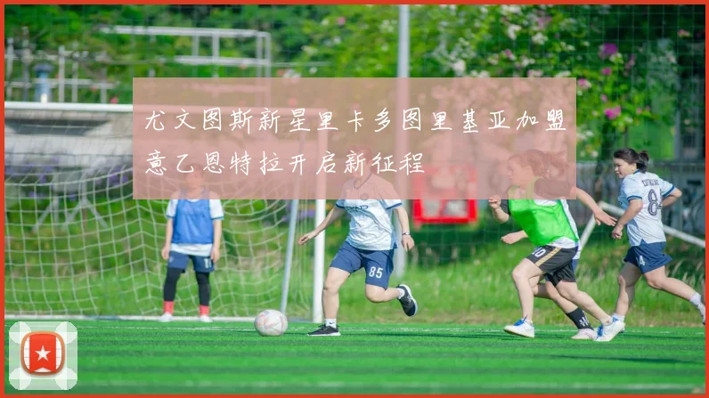 尤文图斯新星里卡多图里基亚加盟意乙恩特拉开启新征程