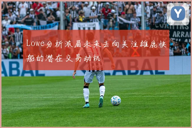 Lowe分析浓眉未来去向关注雄鹿快船的潜在交易动机