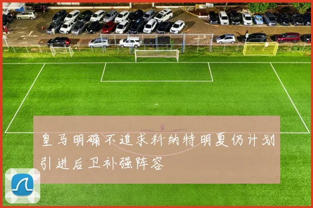 皇马明确不追求科纳特明夏仍计划引进后卫补强阵容