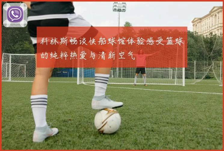 科林斯畅谈快船球馆体验感受篮球的纯粹热爱与清新空气