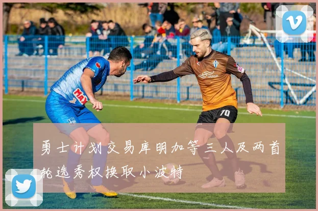 勇士计划交易库明加等三人及两首轮选秀权换取小波特