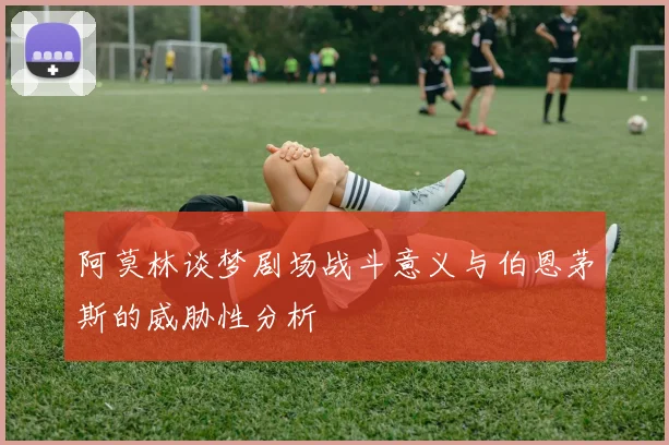 阿莫林谈梦剧场战斗意义与伯恩茅斯的威胁性分析