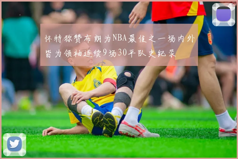 怀特称赞布朗为NBA最佳之一场内外皆为领袖连续9场30平队史纪录