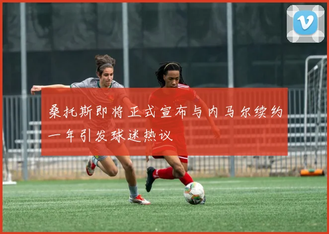 桑托斯即将正式宣布与内马尔续约一年引发球迷热议